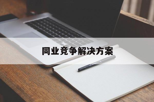 同业竞争解决方案(同业竞争解决方案怎么写)长沙市