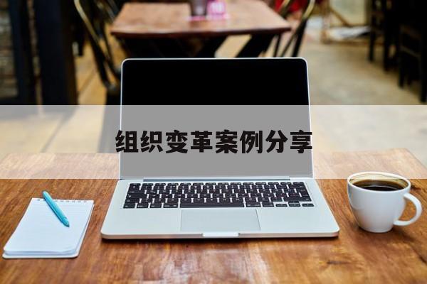 组织变革案例分享(组织变革模式和路径的案例)长沙市 组织变革案例分享(组织变革模式和路径的案例)长沙市